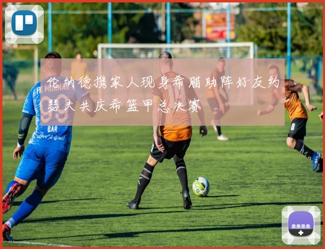 伦纳德携家人现身希腊助阵好友约瑟夫共庆希篮甲总决赛
